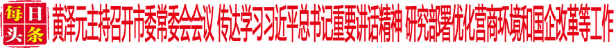 黃澤元主持召開市委常委會會議 傳達學(xué)習(xí)習(xí)近平總書記重要講話精神 研究部署優(yōu)化營商環(huán)境和國企改革等工作